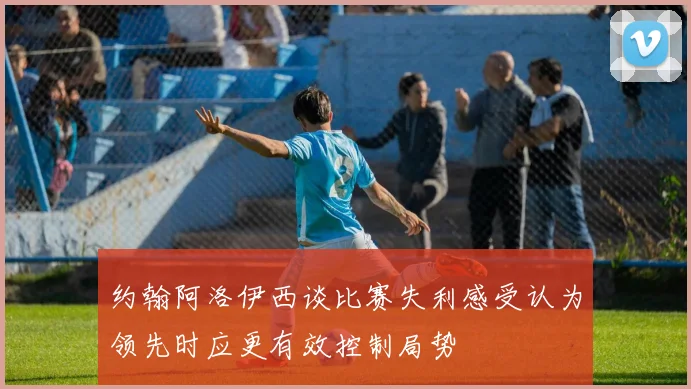 约翰阿洛伊西谈比赛失利感受认为领先时应更有效控制局势