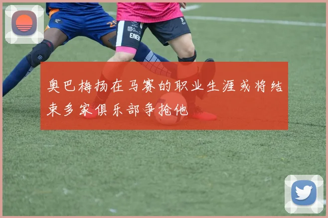 奥巴梅扬在马赛的职业生涯或将结束多家俱乐部争抢他