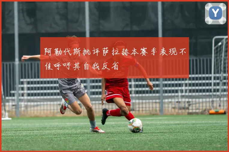 阿勒代斯批评萨拉赫本赛季表现不佳呼吁其自我反省
