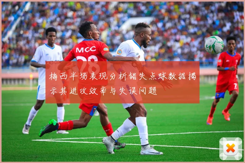 梅西半场表现分析错失点球数据揭示其进攻效率与失误问题