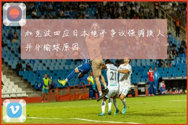 加克波回应日本绝平争议强调换人并非输球原因