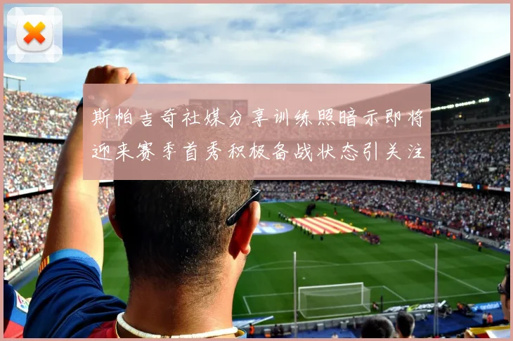 斯帕吉奇社媒分享训练照暗示即将迎来赛季首秀积极备战状态引关注
