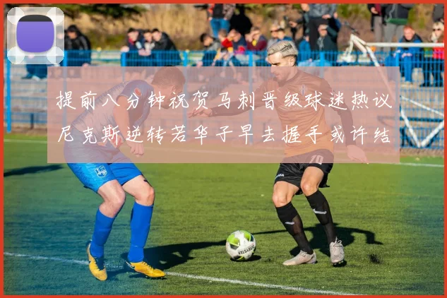 提前八分钟祝贺马刺晋级球迷热议尼克斯逆转若华子早去握手或许结果不同