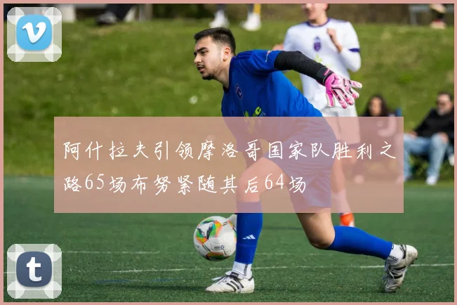 阿什拉夫引领摩洛哥国家队胜利之路65场布努紧随其后64场
