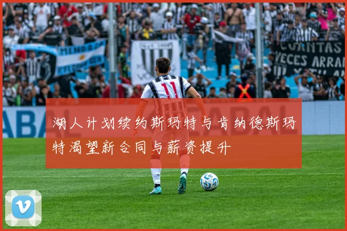 湖人计划续约斯玛特与肯纳德斯玛特渴望新合同与薪资提升