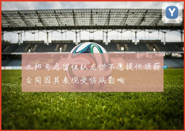太阳考虑留住狄龙但不愿提供顶薪合同因其表现受伤病影响