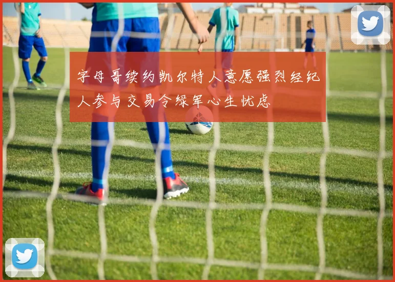 字母哥续约凯尔特人意愿强烈经纪人参与交易令绿军心生忧虑