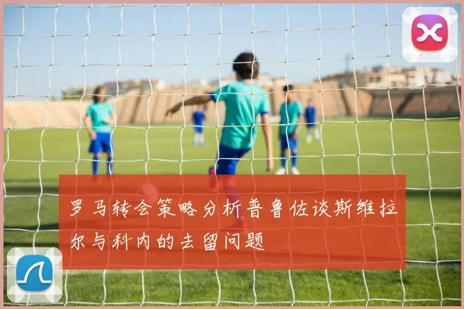 罗马转会策略分析普鲁佐谈斯维拉尔与科内的去留问题