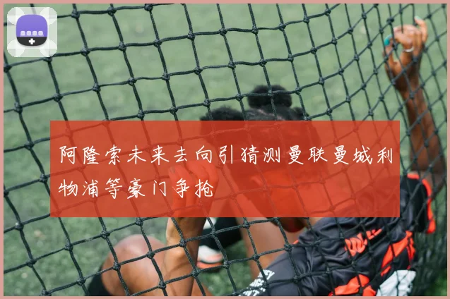 阿隆索未来去向引猜测曼联曼城利物浦等豪门争抢